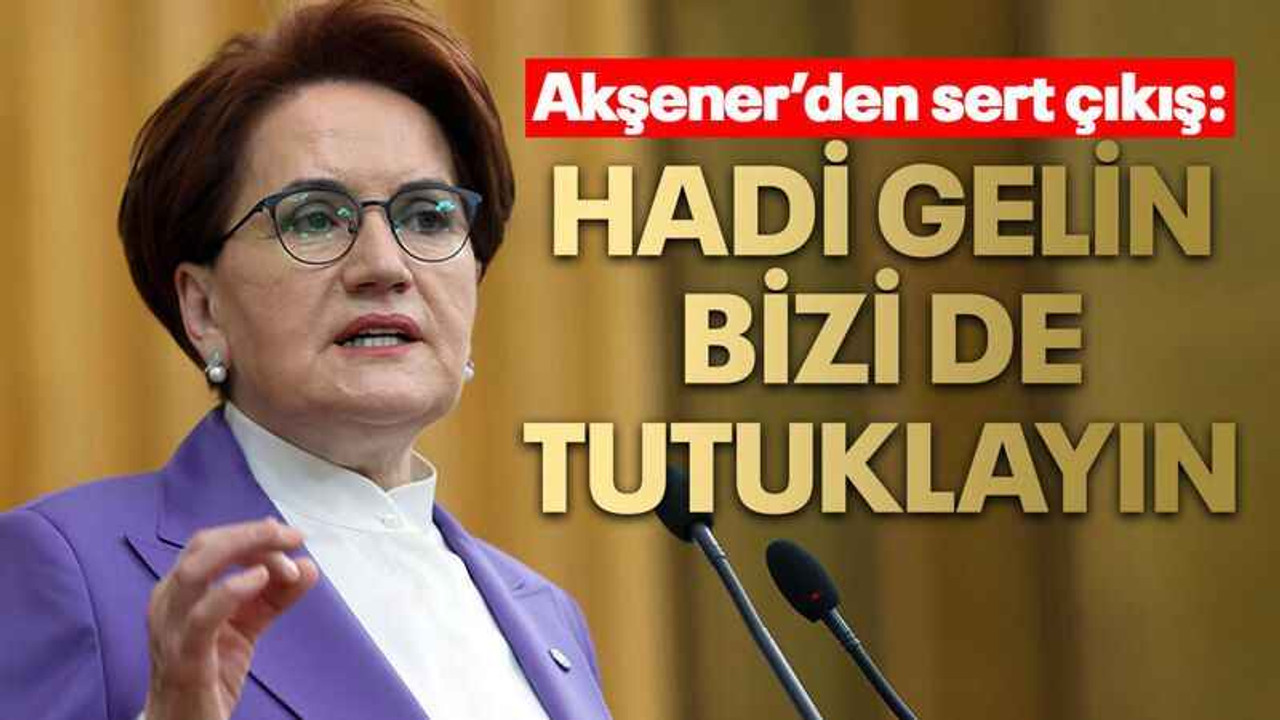 Akşener’den sert çıkış: Hadi gelin bizi de tutuklayın